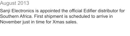 August 2013  Sanji Electronics is appointed the official Edifier distributor for Southern Africa. First shipment is scheduled to arrive in November just in time for Xmas sales.