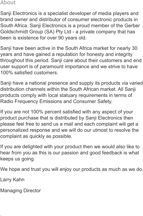 About   Sanji Electronics is a specialist developer of media players and brand owner and distributor of consumer electronic products in South Africa. Sanji Electronics is a proud member of the Gerber Goldschmidt Group (SA) Pty Ltd - a private company that has been is existence for over 90 years old.   Sanji have been active in the South Africa market for nearly 30 years and have gained a reputation for honesty and integrity throughout this period. Sanji care about their customers and end user support is of paramount importance and we strive to have 100% satisfied customers. Sanji have a national presence and supply its products via varied distribution channels within the South African market. All Sanji products comply with local statuary requirements in terms of Radio Frequency Emissions and Consumer Safety. If you are not 100% percent satisfied with any aspect of your product purchase that is distributed by Sanji Electronics then please feel free to send us a mail and each complaint will get a personalized response and we will do our utmost to resolve the complaint as quickly as possible.  If you are delighted with your product then we would also like to hear from you as this is our passion and good feedback is what keeps us going.    We hope and trust you will enjoy our products as much as we do. Larry Kahn Managing Director          .